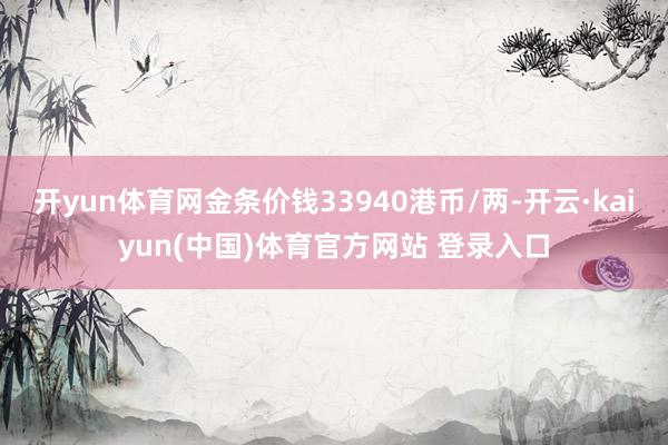 开yun体育网金条价钱33940港币/两-开云·kaiyun(中国)体育官方网站 登录入口