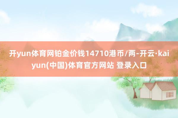 开yun体育网铂金价钱14710港币/两-开云·kaiyun(中国)体育官方网站 登录入口