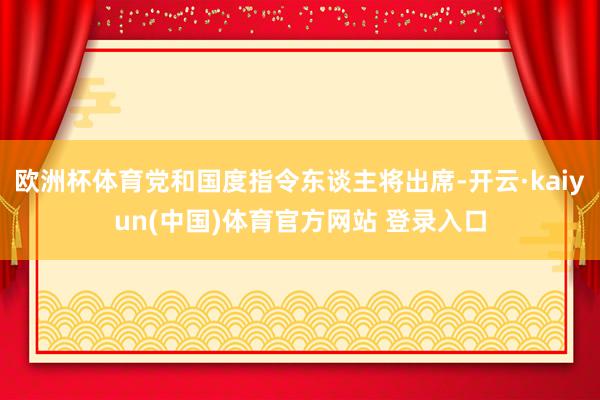 欧洲杯体育党和国度指令东谈主将出席-开云·kaiyun(中国)体育官方网站 登录入口
