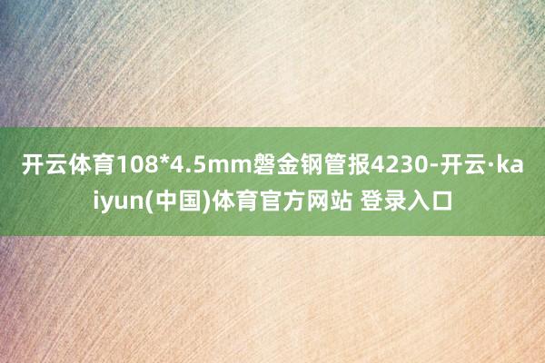 开云体育108*4.5mm磐金钢管报4230-开云·kaiyun(中国)体育官方网站 登录入口