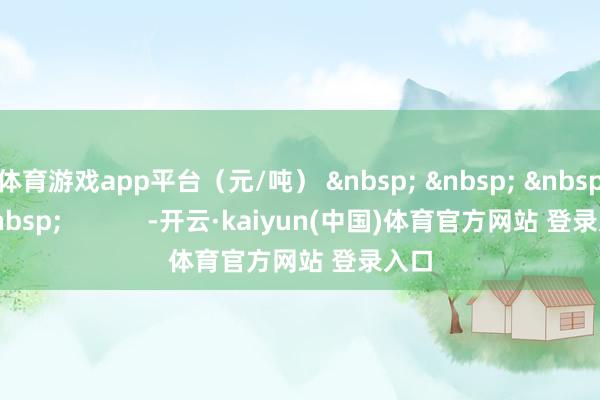 体育游戏app平台（元/吨） &nbsp; &nbsp; &nbsp; &nbsp;            -开云·kaiyun(中国)体育官方网站 登录入口