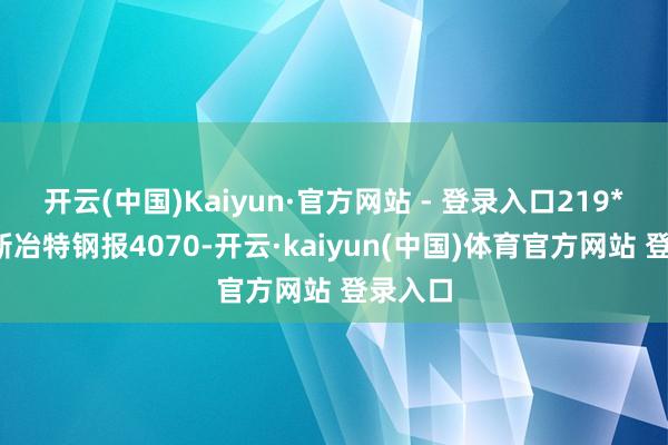 开云(中国)Kaiyun·官方网站 - 登录入口219*6mm新冶特钢报4070-开云·kaiyun(中国)体育官方网站 登录入口
