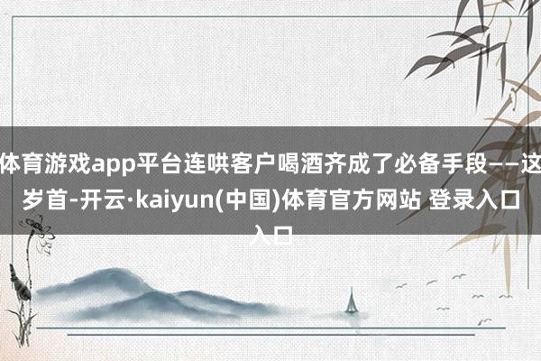 体育游戏app平台连哄客户喝酒齐成了必备手段——这岁首-开云·kaiyun(中国)体育官方网站 登录入口