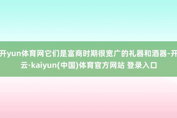 开yun体育网它们是富商时期很宽广的礼器和酒器-开云·kaiyun(中国)体育官方网站 登录入口