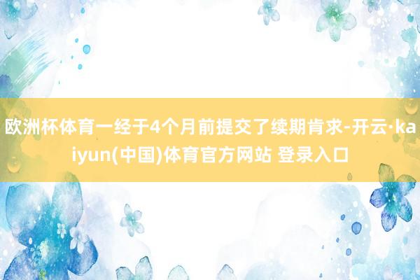 欧洲杯体育一经于4个月前提交了续期肯求-开云·kaiyun(中国)体育官方网站 登录入口