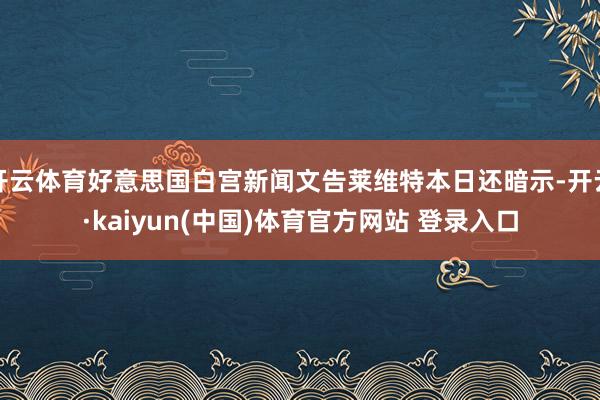 开云体育好意思国白宫新闻文告莱维特本日还暗示-开云·kaiyun(中国)体育官方网站 登录入口