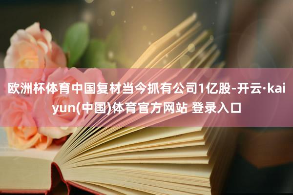 欧洲杯体育中国复材当今抓有公司1亿股-开云·kaiyun(中国)体育官方网站 登录入口