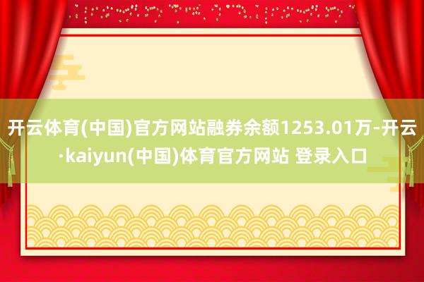 开云体育(中国)官方网站融券余额1253.01万-开云·kaiyun(中国)体育官方网站 登录入口