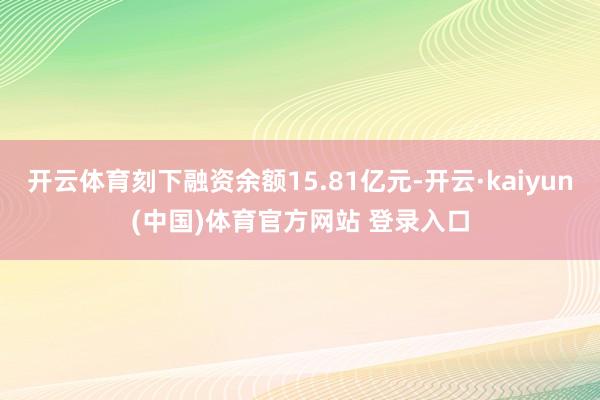 开云体育刻下融资余额15.81亿元-开云·kaiyun(中国)体育官方网站 登录入口