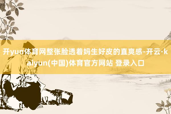 开yun体育网整张脸透着妈生好皮的直爽感-开云·kaiyun(中国)体育官方网站 登录入口