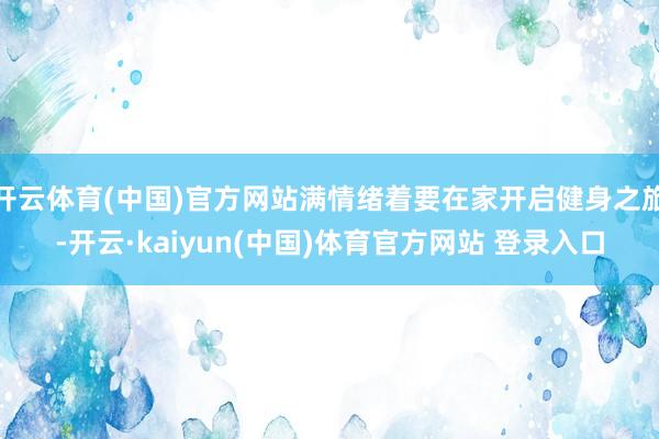 开云体育(中国)官方网站满情绪着要在家开启健身之旅-开云·kaiyun(中国)体育官方网站 登录入口