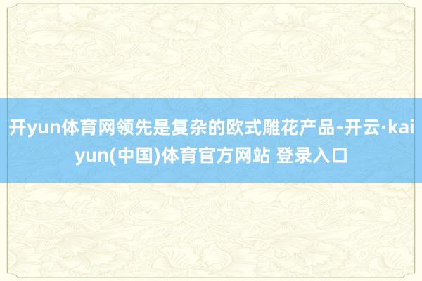 开yun体育网领先是复杂的欧式雕花产品-开云·kaiyun(中国)体育官方网站 登录入口