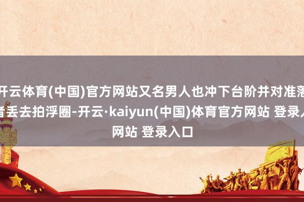 开云体育(中国)官方网站又名男人也冲下台阶并对准落水者丢去拍浮圈-开云·kaiyun(中国)体育官方网站 登录入口