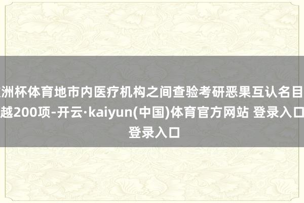 欧洲杯体育地市内医疗机构之间查验考研恶果互认名目卓越200项-开云·kaiyun(中国)体育官方网站 登录入口