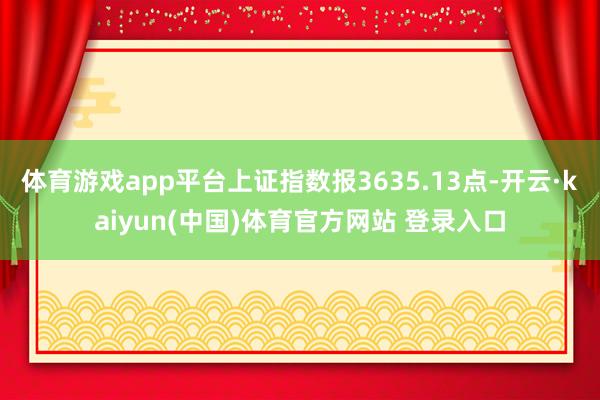 体育游戏app平台上证指数报3635.13点-开云·kaiyun(中国)体育官方网站 登录入口