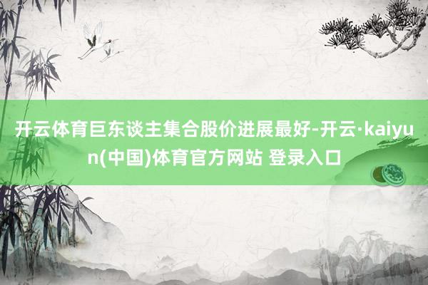 开云体育巨东谈主集合股价进展最好-开云·kaiyun(中国)体育官方网站 登录入口