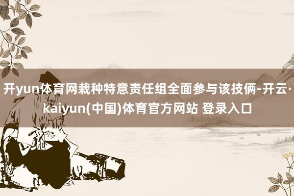 开yun体育网栽种特意责任组全面参与该技俩-开云·kaiyun(中国)体育官方网站 登录入口