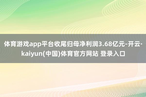 体育游戏app平台收尾归母净利润3.68亿元-开云·kaiyun(中国)体育官方网站 登录入口