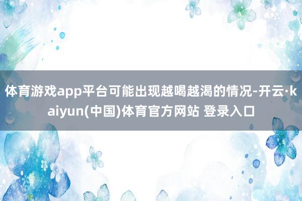 体育游戏app平台可能出现越喝越渴的情况-开云·kaiyun(中国)体育官方网站 登录入口