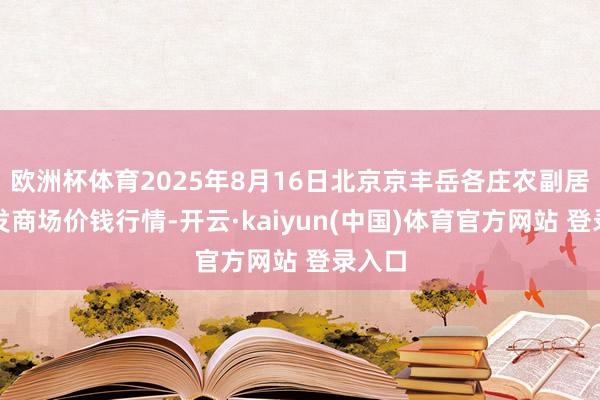 欧洲杯体育2025年8月16日北京京丰岳各庄农副居品批发商场价钱行情-开云·kaiyun(中国)体育官方网站 登录入口