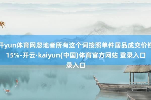 开yun体育网忽地者所有这个词按照单件居品成交价钱15%-开云·kaiyun(中国)体育官方网站 登录入口