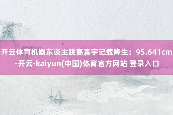 开云体育机器东谈主跳高寰宇记载降生：95.641cm-开云·kaiyun(中国)体育官方网站 登录入口
