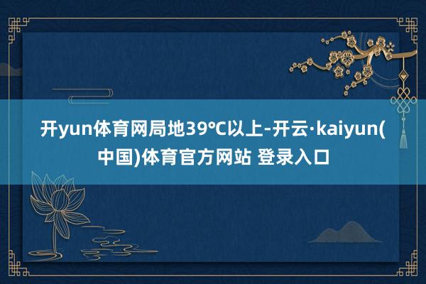 开yun体育网局地39℃以上-开云·kaiyun(中国)体育官方网站 登录入口