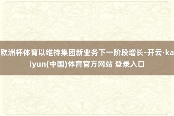 欧洲杯体育以维持集团新业务下一阶段增长-开云·kaiyun(中国)体育官方网站 登录入口