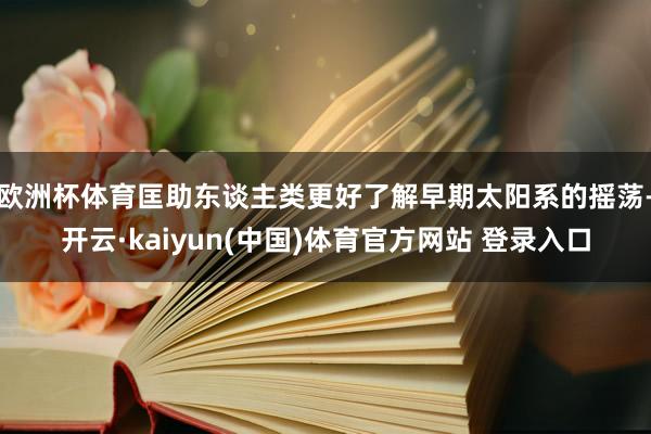 欧洲杯体育匡助东谈主类更好了解早期太阳系的摇荡-开云·kaiyun(中国)体育官方网站 登录入口