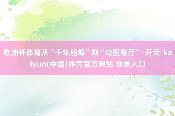 欧洲杯体育从“千年船埠”到“湾区客厅”-开云·kaiyun(中国)体育官方网站 登录入口
