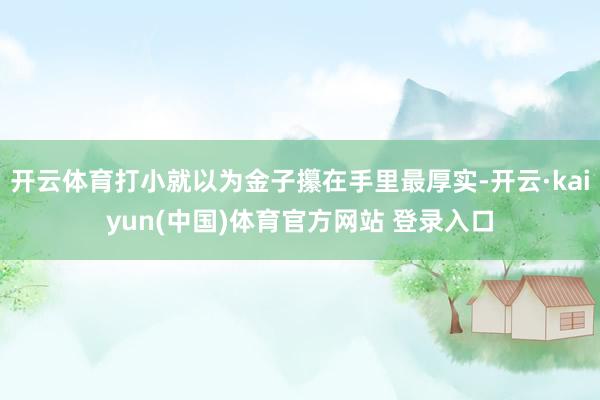 开云体育打小就以为金子攥在手里最厚实-开云·kaiyun(中国)体育官方网站 登录入口