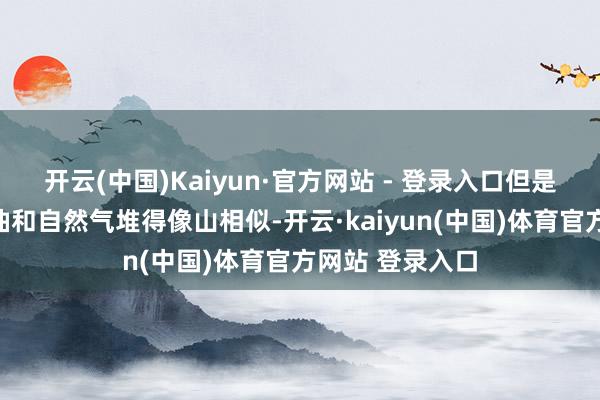 开云(中国)Kaiyun·官方网站 - 登录入口但是好意思国页岩油和自然气堆得像山相似-开云·kaiyun(中国)体育官方网站 登录入口