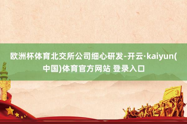 欧洲杯体育　　北交所公司细心研发-开云·kaiyun(中国)体育官方网站 登录入口