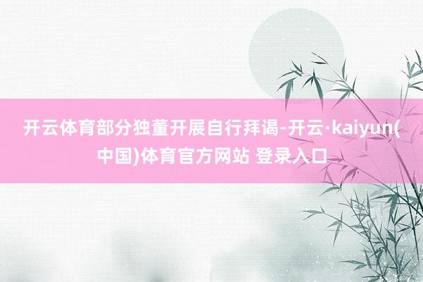开云体育部分独董开展自行拜谒-开云·kaiyun(中国)体育官方网站 登录入口