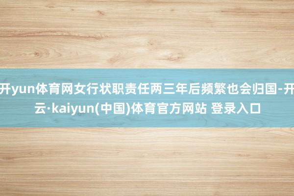 开yun体育网女行状职责任两三年后频繁也会归国-开云·kaiyun(中国)体育官方网站 登录入口