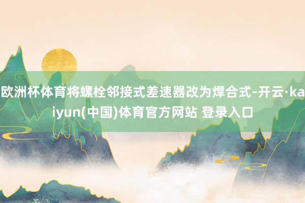 欧洲杯体育将螺栓邻接式差速器改为焊合式-开云·kaiyun(中国)体育官方网站 登录入口