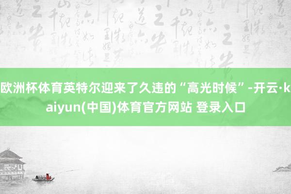 欧洲杯体育英特尔迎来了久违的“高光时候”-开云·kaiyun(中国)体育官方网站 登录入口
