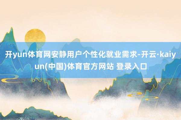 开yun体育网安静用户个性化就业需求-开云·kaiyun(中国)体育官方网站 登录入口