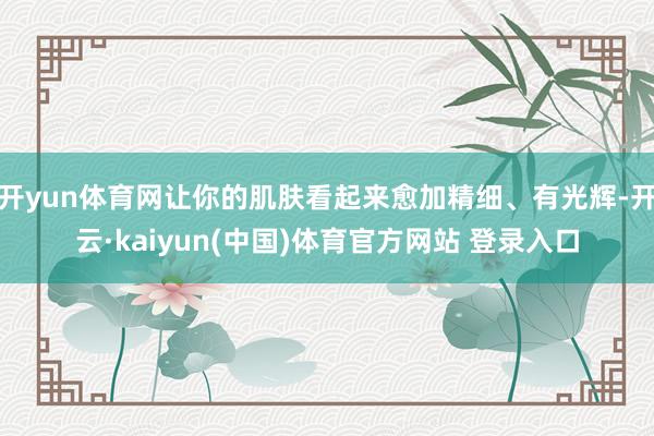 开yun体育网让你的肌肤看起来愈加精细、有光辉-开云·kaiyun(中国)体育官方网站 登录入口