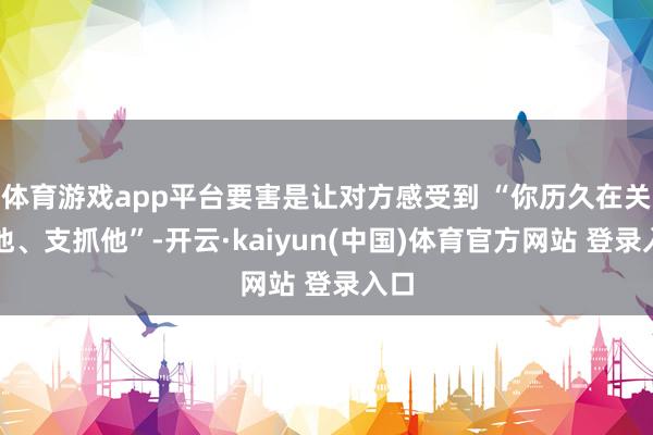 体育游戏app平台要害是让对方感受到 “你历久在关爱他、支抓他”-开云·kaiyun(中国)体育官方网站 登录入口
