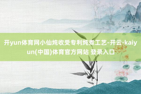 开yun体育网小仙炖收受专利炖煮工艺-开云·kaiyun(中国)体育官方网站 登录入口