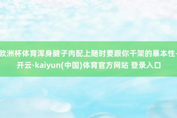 欧洲杯体育浑身腱子肉配上随时要跟你干架的暴本性-开云·kaiyun(中国)体育官方网站 登录入口