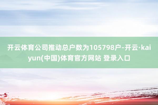 开云体育公司推动总户数为105798户-开云·kaiyun(中国)体育官方网站 登录入口