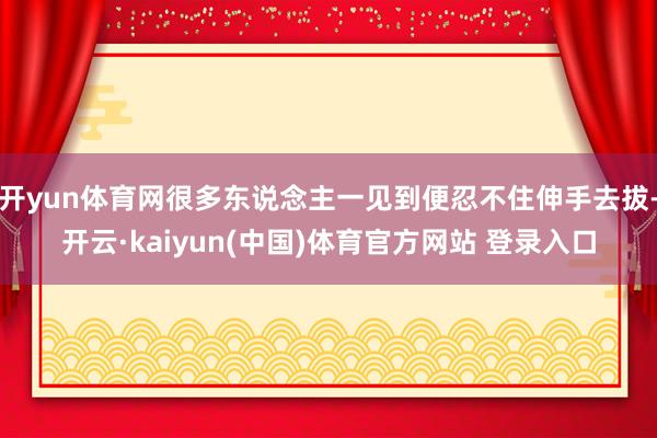 开yun体育网很多东说念主一见到便忍不住伸手去拔-开云·kaiyun(中国)体育官方网站 登录入口