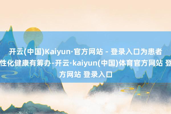 开云(中国)Kaiyun·官方网站 - 登录入口为患者带来个性化健康有筹办-开云·kaiyun(中国)体育官方网站 登录入口