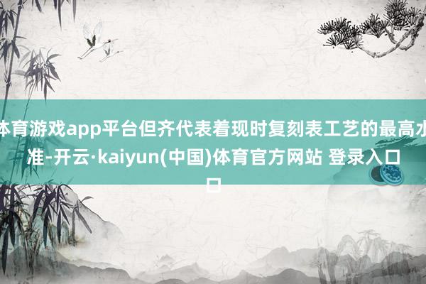 体育游戏app平台但齐代表着现时复刻表工艺的最高水准-开云·kaiyun(中国)体育官方网站 登录入口