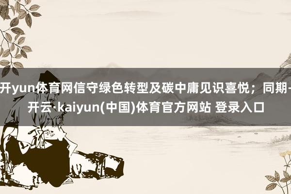 开yun体育网信守绿色转型及碳中庸见识喜悦；同期-开云·kaiyun(中国)体育官方网站 登录入口