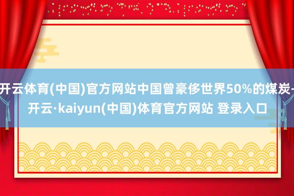 开云体育(中国)官方网站中国曾豪侈世界50%的煤炭-开云·kaiyun(中国)体育官方网站 登录入口