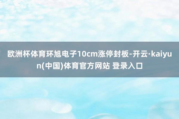 欧洲杯体育环旭电子10cm涨停封板-开云·kaiyun(中国)体育官方网站 登录入口