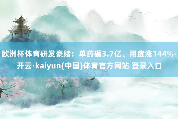 欧洲杯体育研发豪赌：单药砸3.7亿、用度涨144%-开云·kaiyun(中国)体育官方网站 登录入口